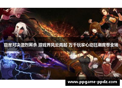 巨星对决激烈厮杀 游戏界风云再起 万千玩家心动狂潮席卷全场